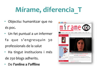 Mírame,	
 diferencia_T	
 
•  Objectiu:	
 humanitzar	
 que	
 no	
 
és	
 poc.	
 
•  Un	
 fet	
 puntual	
 a	
 un	
 infermer	
 
fa	
  que	
  s’engresquin	
  30	
 
professionals	
 de	
 la	
 salut	
 
•  Ha	
  tingut	
  institucions	
  i	
  més	
 	
 
de	
 250	
 blogs	
 adherits.	
 
•  De	
 l’online	
 a	
 l’oﬄine	
 
 