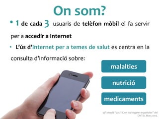On	
 som?	
 
• 1	
 de	
 cada	
 3	
 usuaris	
 de	
 telèfon	
 mòbil	
 el	
 fa	
 servir	
 
per	
 a	
 accedir	
 a	
 Internet	
 
•  L’ús	
 d’Internet	
 per	
 a	
 temes	
 de	
 salut	
 es	
 centra	
 en	
 la	
 
consulta	
 d’informació	
 sobre:	
 
33ª	
 oleada	
 “Las	
 TIC	
 en	
 los	
 hogares	
 españoles”	
 del	
 
ONTSI.	
 Març	
 2012.	
 
malalties	
 
nutrició	
 
medicaments	
 
 