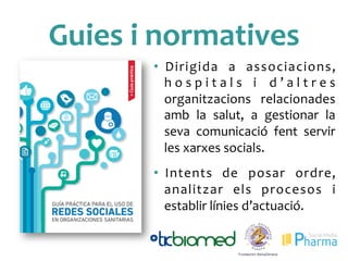 Guies	
 i	
 normatives	
 
•  Dirigida	
  a	
  associacions,	
 
h o s p i t a l s	
  i	
  d ’ a l t r e s	
 
organitzacions	
  relacionades	
 
amb	
  la	
  salut,	
  a	
  gestionar	
  la	
 
seva	
  comunicació	
  fent	
  servir	
 
les	
 xarxes	
 socials.	
 
	
 
•  Intents	
  de	
  posar	
  ordre,	
 
analitzar	
  els	
  procesos	
  i	
 
establir	
 línies	
 d’actuació.	
 
 