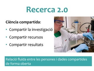 Recerca	
 2.0	
 	
 
Ciència	
 compartida:	
 
•  Compartir	
 la	
 investigació	
 
•  Compartir	
 recursos	
 	
 
•  Compartir	
 resultats	
 
Relació	
 ﬂuïda	
 entre	
 les	
 persones	
 i	
 dades	
 compartides	
 
de	
 forma	
 oberta	
 
 