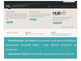 •  Plataforma	
 per	
 a	
 la	
 recerca	
 que	
 permet:	
 crear	
 xarxes	
 temàtiques	
 
especíﬁques,	
  compartir	
  dades	
  i	
  crear	
  dipòsits	
  compartits	
  de	
 
documents.	
 
•  Laboratoris	
 virtuals	
 amb	
 cientíﬁcs	
 que	
 participen	
 arreu	
 del	
 món	
 
 