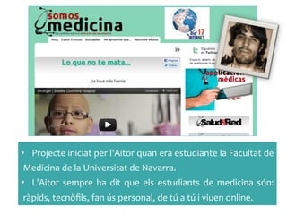 •  Projecte	
 iniciat	
 per	
 l’Aitor	
 quan	
 era	
 estudiante	
 la	
 Facultat	
 de	
 
Medicina	
 de	
 la	
 Universitat	
 de	
 Navarra.	
 
•  L’Aitor	
  sempre	
  ha	
  dit	
  que	
  els	
  estudiants	
  de	
  medicina	
  són:	
 
ràpids,	
 tecnòﬁls,	
 fan	
 ús	
 personal,	
 de	
 tú	
 a	
 tú	
 i	
 viuen	
 online.	
 
 