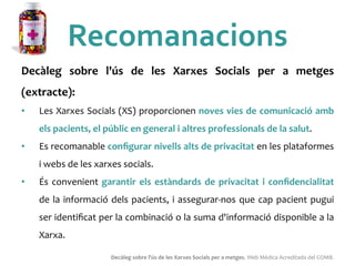 Recomanacions	
 
Decàleg	
  sobre	
  l'ús	
  de	
  les	
  Xarxes	
  Socials	
  per	
  a	
  metges	
 
(extracte):	
 	
 
•  Les	
 Xarxes	
 Socials	
 (XS)	
 proporcionen	
 noves	
 vies	
 de	
 comunicació	
 amb	
 
els	
 pacients,	
 el	
 públic	
 en	
 general	
 i	
 altres	
 professionals	
 de	
 la	
 salut.	
 	
 
•  Es	
 recomanable	
 conﬁgurar	
 nivells	
 alts	
 de	
 privacitat	
 en	
 les	
 plataformes	
 
i	
 webs	
 de	
 les	
 xarxes	
 socials.	
 	
 
•  És	
 convenient	
 garantir	
 els	
 estàndards	
 de	
 privacitat	
 i	
 conﬁdencialitat	
 
de	
 la	
 informació	
 dels	
 pacients,	
 i	
 assegurar-­‐nos	
 que	
 cap	
 pacient	
 pugui	
 
ser	
 identiﬁcat	
 per	
 la	
 combinació	
 o	
 la	
 suma	
 d'informació	
 disponible	
 a	
 la	
 
Xarxa.	
 
Decàleg	
 sobre	
 l'ús	
 de	
 les	
 Xarxes	
 Socials	
 per	
 a	
 metges.	
 Web	
 Mèdica	
 Acreditada	
 del	
 COMB.	
 
 