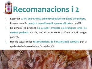 Recomanacions	
 i	
 2	
 
•  Recordar	
 que	
 el	
 que	
 es	
 troba	
 online	
 probablement	
 estarà	
 per	
 sempre.	
 
•  És	
 recomanable	
 no	
 oferir	
 consells	
 mèdics	
 personalitzats	
 en	
 les	
 XS.	
 
•  En	
  general	
  és	
  prudent	
  no	
  establir	
  amistats	
  electròniques	
  amb	
  els	
 
nostres	
  pacients	
  actuals,	
  sinó	
  és	
  en	
  el	
  context	
  d'una	
  relació	
  metge-­‐
pacient.	
 
•  Han	
 de	
 seguir-­‐se	
 les	
 recomanacions	
 de	
 l'organització	
 sanitària	
 per	
 la	
 
qual	
 es	
 treballa	
 en	
 relació	
 a	
 l'ús	
 de	
 les	
 XS	
 
 