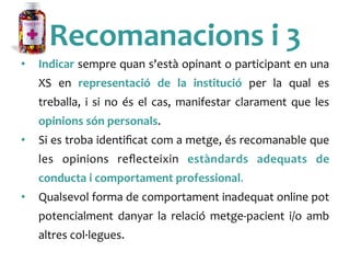 Recomanacions	
 i	
 3	
 
•  Indicar	
 sempre	
 quan	
 s'està	
 opinant	
 o	
 participant	
 en	
 una	
 
XS	
  en	
  representació	
  de	
  la	
  institució	
  per	
  la	
  qual	
  es	
 
treballa,	
 i	
 si	
 no	
 és	
 el	
 cas,	
 manifestar	
 clarament	
 que	
 les	
 
opinions	
 són	
 personals.	
 
•  Si	
 es	
 troba	
 identiﬁcat	
 com	
 a	
 metge,	
 és	
 recomanable	
 que	
 
les	
  opinions	
  reﬂecteixin	
  estàndards	
  adequats	
  de	
 
conducta	
 i	
 comportament	
 professional.	
 
•  Qualsevol	
 forma	
 de	
 comportament	
 inadequat	
 online	
 pot	
 
potencialment	
  danyar	
  la	
  relació	
  metge-­‐pacient	
  i/o	
  amb	
 
altres	
 col·∙legues.	
 	
 
 