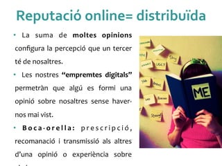 Reputació	
 online=	
 distribuïda	
 
•  La	
  suma	
  de	
  moltes	
  opinions	
 
conﬁgura	
 la	
 percepció	
 que	
 un	
 tercer	
 
té	
 de	
 nosaltres.	
 
•  Les	
  nostres	
  “empremtes	
  digitals”	
 
permetràn	
  que	
  algú	
  es	
  formi	
  una	
 
opinió	
  sobre	
  nosaltres	
  sense	
  haver-­‐
nos	
 mai	
 vist.	
 	
 
•  B o c a -­‐ o r e l l a :	
  p r e s c r i p c i ó ,	
 
recomanació	
  i	
  transmissió	
  als	
  altres	
 
d’una	
  opinió	
  o	
  experiència	
  sobre	
 
 