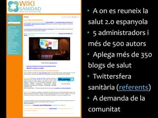 •  A	
 on	
 es	
 reuneix	
 la	
 
salut	
 2.0	
 espanyola	
 
•  5	
 administradors	
 i	
 
més	
 de	
 500	
 autors	
 
•  Aplega	
 més	
 de	
 350	
 
blogs	
 de	
 salut	
 
•  Twittersfera	
 
sanitària	
 (referents)	
 
•  A	
 demanda	
 de	
 la	
 
comunitat	
 
 