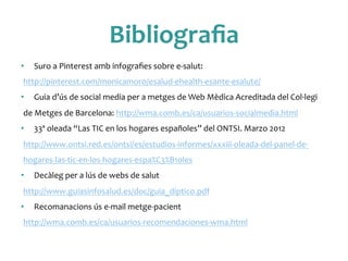 Bibliograﬁa	
 
•  Suro	
 a	
 Pinterest	
 amb	
 infograﬁes	
 sobre	
 e-­‐salut:	
 
http://pinterest.com/monicamoro/esalud-­‐ehealth-­‐esante-­‐esalute/	
 
•  Guia	
 d’ús	
 de	
 social	
 media	
 per	
 a	
 metges	
 de	
 Web	
 Mèdica	
 Acreditada	
 del	
 Col·∙legi	
 
de	
 Metges	
 de	
 Barcelona:	
 http://wma.comb.es/ca/usuarios-­‐socialmedia.html	
 	
 
•  33ª	
 oleada	
 “Las	
 TIC	
 en	
 los	
 hogares	
 españoles”	
 del	
 ONTSI.	
 Marzo	
 2012	
 
http://www.ontsi.red.es/ontsi/es/estudios-­‐informes/xxxiii-­‐oleada-­‐del-­‐panel-­‐de-­‐
hogares-­‐las-­‐tic-­‐en-­‐los-­‐hogares-­‐espa%C3%B1oles	
 	
 
•  Decàleg	
 per	
 a	
 lús	
 de	
 webs	
 de	
 salut	
 
http://www.guiasinfosalud.es/doc/guia_diptico.pdf	
 	
 
•  Recomanacions	
 ús	
 e-­‐mail	
 metge-­‐pacient	
 
http://wma.comb.es/ca/usuarios-­‐recomendaciones-­‐wma.html	
 	
 
 