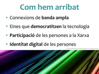 Com	
 hem	
 arribat	
 
•  Connexions	
 de	
 banda	
 ampla	
 
•  Eines	
 que	
 democratitzen	
 la	
 tecnologia	
 
•  Participació	
 de	
 les	
 persones	
 a	
 la	
 Xarxa	
 
•  Identitat	
 digital	
 de	
 les	
 persones	
 
La	
 Sociedad	
 de	
 la	
 Información	
 en	
 España	
 2008	
 
 