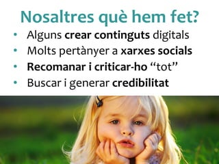 Nosaltres	
 què	
 hem	
 fet?	
 
•  Alguns	
 crear	
 continguts	
 digitals	
 
•  Molts	
 pertànyer	
 a	
 xarxes	
 socials	
 
•  Recomanar	
 i	
 criticar-­‐ho	
 “tot”	
 
•  Buscar	
 i	
 generar	
 credibilitat	
 	
 
 