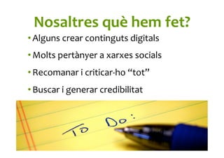 Nosaltres	
  què	
  hem	
  fet?	
  
• Alguns	
  crear	
  continguts	
  digitals	
  
• Molts	
  pertànyer	
  a	
  xarxes	
  socials	
  
• Recomanar	
  i	
  criticar-­‐ho	
  “tot”	
  
• Buscar	
  i	
  generar	
  credibilitat	
  	
  
 
