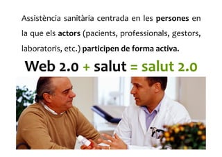Assistència	
  sanitària	
  centrada	
  en	
  les	
  persones	
  en	
  
la	
  que	
  els	
  actors	
  (pacients,	
  professionals,	
  gestors,	
  
laboratoris,	
  etc.)	
  participen	
  de	
  forma	
  activa.	
  	
  
Web	
  2.0	
  +	
  salut	
  =	
  salut	
  2.0	
  
 
