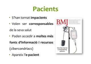 Pacients	
  
•  S’han	
  tornat	
  impacients	
  
•  Volen	
   ser	
   corresponsables	
  
de	
  la	
  seva	
  salut	
  
•  Poden	
  accedir	
  a	
  moltes	
  més	
  
fonts	
  d’informació	
  i	
  recursos	
  
(cibercondríacs)	
  
•  Apareix	
  l’e-­‐pacient	
  
 