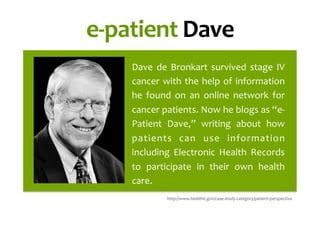 e-­‐patient	
  Dave	
  
Dave	
   de	
   Bronkart	
   survived	
   stage	
   IV	
  
cancer	
  with	
  the	
  help	
  of	
  information	
  
he	
   found	
   on	
   an	
   online	
   network	
   for	
  
cancer	
  patients.	
  Now	
  he	
  blogs	
  as	
  “e-­‐
Patient	
   Dave,”	
   writing	
   about	
   how	
  
patients	
   can	
   use	
   information	
  
including	
   Electronic	
   Health	
   Records	
  
to	
   participate	
   in	
   their	
   own	
   health	
  
care.	
  	
  
	
   http://www.healthit.gov/case-­‐study-­‐category/patient-­‐perspective	
  
 