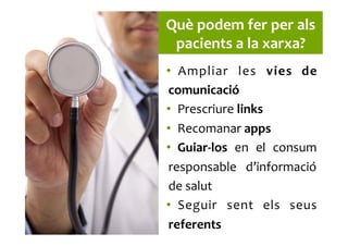 Què	
  podem	
  fer	
  per	
  als	
  
pacients	
  a	
  la	
  xarxa?	
  
•  Ampliar	
   les	
   vies	
   de	
  
comunicació	
  
•  Prescriure	
  links	
  
•  Recomanar	
  apps	
  
•  Guiar-­‐los	
   en	
   el	
   consum	
  
responsable	
   d’informació	
  
de	
  salut	
  
•  Seguir	
   sent	
   els	
   seus	
  
referents	
  
 