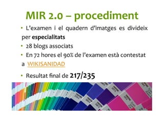 MIR	
  2.0	
  –	
  procediment	
  
•  L’examen	
   i	
   el	
   quadern	
   d’imatges	
   es	
   divideix	
  
per	
  especialitats	
  
•  28	
  blogs	
  associats	
  	
  
•  En	
  72	
  hores	
  el	
  90%	
  de	
  l’examen	
  està	
  contestat	
  
a	
  	
  WIKISANIDAD	
  
•  Resultat	
  ﬁnal	
  de	
  217/235	
  
	
  
 