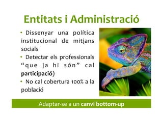 Entitats	
  i	
  Administració	
  
•  Dissenyar	
   una	
   política	
  
institucional	
   de	
   mitjans	
  
socials	
  
•  Detectar	
  els	
  professionals	
  
“ q u e	
   j a	
   h i	
   s ó n ”	
   c a l	
  
participació)	
  
•  No	
  cal	
  cobertura	
  100%	
  a	
  la	
  
població	
  
Adaptar-­‐se	
  a	
  un	
  canvi	
  bottom-­‐up	
  
 