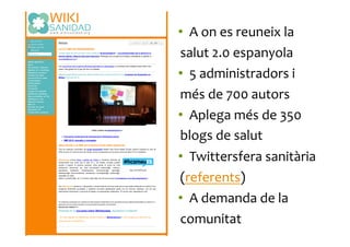 •  A	
  on	
  es	
  reuneix	
  la	
  
salut	
  2.0	
  espanyola	
  
•  5	
  administradors	
  i	
  
més	
  de	
  700	
  autors	
  
•  Aplega	
  més	
  de	
  350	
  
blogs	
  de	
  salut	
  
•  Twittersfera	
  sanitària	
  
(referents)	
  
•  A	
  demanda	
  de	
  la	
  
comunitat	
  
 