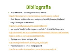 Bibliograﬁa	
  
•  Suro	
  a	
  Pinterest	
  amb	
  infograﬁes	
  sobre	
  e-­‐salut:	
  
http://pinterest.com/monicamoro/esalud-­‐ehealth-­‐esante-­‐esalute/	
  
•  Guia	
  d’ús	
  de	
  social	
  media	
  per	
  a	
  metges	
  de	
  Web	
  Mèdica	
  Acreditada	
  del	
  
Col·∙legi	
  de	
  Metges	
  de	
  Barcelona:	
  
http://wma.comb.es/ca/usuarios-­‐socialmedia.html	
  	
  
•  33ª	
  oleada	
  “Las	
  TIC	
  en	
  los	
  hogares	
  españoles”	
  del	
  ONTSI.	
  Marzo	
  2012	
  
http://www.ontsi.red.es/ontsi/es/estudios-­‐informes/xxxiii-­‐oleada-­‐del-­‐panel-­‐de-­‐
hogares-­‐las-­‐tic-­‐en-­‐los-­‐hogares-­‐espa%C3%B1oles	
  	
  
•  Decàleg	
  per	
  a	
  lús	
  de	
  webs	
  de	
  salut	
  
http://www.guiasinfosalud.es/doc/guia_diptico.pdf	
  	
  
•  Recomanacions	
  ús	
  e-­‐mail	
  metge-­‐pacient	
  
http://wma.comb.es/ca/usuarios-­‐recomendaciones-­‐wma.html	
  	
  
 