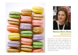 A l g u n e s	
   i m a t g e s	
   d ’ a q u e s t a	
  
presentació,	
   han	
   estat	
   obtingudes	
   de	
  
diferents	
   recursos	
   online.	
   Donada	
   la	
  
gran	
   diversitat	
   de	
   llocs	
   que	
   hi	
   ha,	
   es	
  
difícil	
   saber	
   l’autoria	
   de	
   les	
   mateixes.	
  
No	
  obstant,	
  si	
  els	
  autors	
  desitjen	
  el	
  seu	
  
reconeixement	
  o	
  eliminació,	
  només	
  ho	
  
han	
  de	
  dir	
  i	
  ho	
  faré.	
  
Mònica	
  Moro	
  Mesa	
  
@monicamoro	
  
http://about.me/monicamoro	
  
 