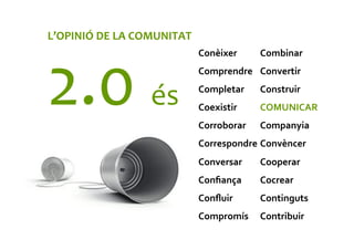 Combinar	
  
Convertir	
  
Construir	
  
COMUNICAR	
  
Companyia	
  
Convèncer	
  
Cooperar	
  
Cocrear	
  
Continguts	
  
Contribuir	
  
Conèixer	
  
Comprendre	
  
Completar	
  
Coexistir	
  
Corroborar	
  
Correspondre	
  
Conversar	
  
Conﬁança	
  
Conﬂuir	
  
Compromís	
  
L’OPINIÓ	
  DE	
  LA	
  COMUNITAT	
  
2.0	
  és	
  
 