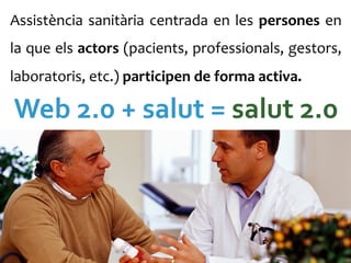 Assistència	
   sanitària	
   centrada	
   en	
   les	
   persones	
   en	
  
la	
  que	
  els	
  actors	
  (pacients,	
  professionals,	
  gestors,	
  
laboratoris,	
  etc.)	
  participen	
  de	
  forma	
  activa.	
  	
  

Web	
  2.0	
  +	
  salut	
  =	
  salut	
  2.0	
  
 