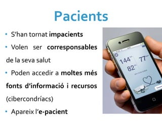 Pacients	
  
•  S’han	
  tornat	
  impacients	
  
•  Volen	
   ser	
   corresponsables	
  
de	
  la	
  seva	
  salut	
  
•  Poden	
  accedir	
  a	
  moltes	
  més	
  
fonts	
   d’informació	
   i	
   recursos	
  
(cibercondríacs)	
  
•  Apareix	
  l’e-­‐pacient	
  
 