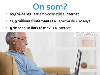 On	
  som?	
  
•  60,6%	
  de	
  les	
  llars	
  amb	
  connexió	
  a	
  Internet	
  
•  27,9	
  milions	
  d’internautes	
  a	
  Espanya	
  de	
  +	
  10	
  anys	
  	
  
•  9	
  de	
  cada	
  10	
  llars	
  té	
  mòvil	
  i	
  6	
  Internet	
  
                                                                             33ª	
  oleada	
  “Las	
  TIC	
  en	
  los	
  hogares	
  
                                                                             españoles”	
  del	
  ONTSI.	
  Març	
  2012.	
  
 