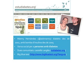 •  Manny	
   Hernández	
   (@askmanny)	
   diabètic	
   des	
   de	
  
2002,	
  amb	
  bomba	
  d’insulina	
  des	
  de	
  2005	
  
•  Xarxa	
  social	
  per	
  a	
  persones	
  amb	
  diabetes	
  
•  Dues	
  comunitats:	
  castellà	
  i	
  anglès	
  (tudiabetes.org)	
  
•  Big	
  blue	
  test	
  (http://www.bigbluetest.org/?lang=es)	
  
 