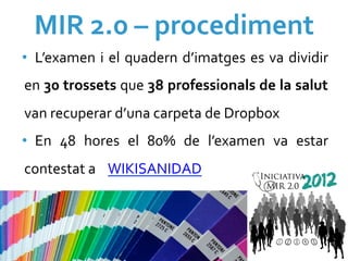 MIR	
  2.0	
  –	
  procediment	
  
•  L’examen	
   i	
   el	
   quadern	
   d’imatges	
   es	
   va	
   dividir	
  
   en	
   30	
   trossets	
   que	
   38	
   professionals	
   de	
   la	
   salut	
  
   van	
  recuperar	
  d’una	
  carpeta	
  de	
  Dropbox	
  
•  En	
   48	
   hores	
   el	
   80%	
   de	
   l’examen	
   va	
   estar	
  
   contestat	
  a	
   	
  WIKISANIDAD	
  


	
  
 