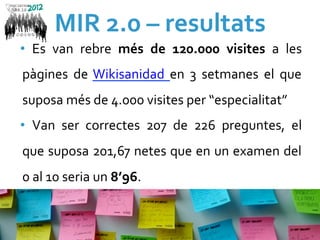 MIR	
  2.0	
  –	
  resultats	
  
•  Es	
   van	
   rebre	
   més	
   de	
   120.000	
   visites	
   a	
   les	
  
   pàgines	
   de	
   Wikisanidad	
   en	
   3	
   setmanes	
   el	
   que	
  
   suposa	
  més	
  de	
  4.000	
  visites	
  per	
  “especialitat”	
  
•  Van	
   ser	
   correctes	
   207	
   de	
   226	
   preguntes,	
   el	
  
   que	
  suposa	
  201,67	
  netes	
  que	
  en	
  un	
  examen	
  del	
  
   0	
  al	
  10	
  seria	
  un	
  8’96.	
  
	
  
 