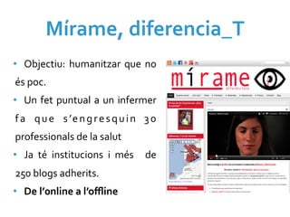 Mírame,	
  diferencia_T	
  
•  Objectiu:	
   humanitzar	
   que	
   no	
  
és	
  poc.	
  
•  Un	
   fet	
   puntual	
   a	
   un	
   infermer	
  
f a	
   q u e	
   s ’e n g r e s q u i n	
   3 0	
  
professionals	
  de	
  la	
  salut	
  
•  Ja	
   té	
   institucions	
   i	
   més	
   	
   de	
  
250	
  blogs	
  adherits.	
  
•  De	
  l’0nline	
  a	
  l’oﬄine	
  
 