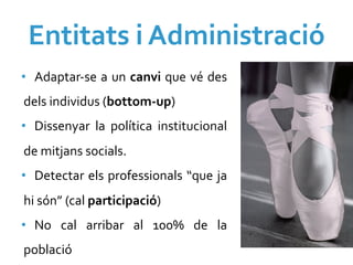 Entitats	
  i	
  Administració	
  
•  Adaptar-­‐se	
  a	
  un	
  canvi	
  que	
  vé	
  des	
  
dels	
  individus	
  (bottom-­‐up)	
  
•  Dissenyar	
   la	
   política	
   institucional	
  
de	
  mitjans	
  socials.	
  
•  Detectar	
  els	
  professionals	
  “que	
  ja	
  
hi	
  són”	
  (cal	
  participació)	
  
•  No	
   cal	
   arribar	
   al	
   100%	
   de	
   la	
  
població	
  
 