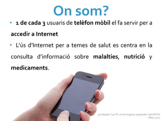 On	
  som?	
  
•  1	
  de	
  cada	
  3	
  usuaris	
  de	
  telèfon	
  mòbil	
  el	
  fa	
  servir	
  per	
  a	
  
accedir	
  a	
  Internet	
  
•  L’ús	
   d’Internet	
   per	
   a	
   temes	
   de	
   salut	
   es	
   centra	
   en	
   la	
  
consulta	
   d’informació	
   sobre	
   malalties,	
   nutrició	
   y	
  
medicaments.	
  	
  




                                                            33ª	
  oleada	
  “Las	
  TIC	
  en	
  los	
  hogares	
  españoles”	
  del	
  ONTSI.	
  
                                                                                                                                 Març	
  2012.	
  
 