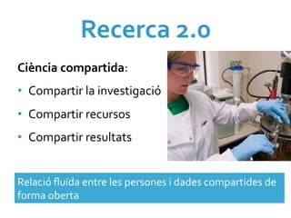 Recerca	
  2.0	
  	
  
Ciència	
  compartida:	
  
•  Compartir	
  la	
  investigació	
  
•  Compartir	
  recursos	
  	
  
•  Compartir	
  resultats	
  


Relació	
  ﬂuïda	
  entre	
  les	
  persones	
  i	
  dades	
  compartides	
  de	
  
forma	
  oberta	
  
 