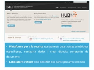 •  Plataforma	
  per	
  a	
  la	
  recerca	
  que	
  permet:	
  crear	
  xarxes	
  temàtiques	
  
especíﬁques,	
   compartir	
   dades	
   i	
   crear	
   dipòsits	
   compartits	
   de	
  
documents.	
  
•  Laboratoris	
  virtuals	
  amb	
  cientíﬁcs	
  que	
  participen	
  arreu	
  del	
  món	
  
 