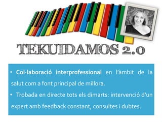 •  Col·∙laboració	
   interprofessional	
   en	
   l’àmbit	
   de	
   la	
  
salut	
  com	
  a	
  font	
  principal	
  de	
  millora.	
  
•  Trobada	
   en	
   directe	
   tots	
   els	
   dimarts:	
   intervenció	
   d’un	
  
expert	
  amb	
  feedback	
  constant,	
  consultes	
  i	
  dubtes.	
  
 