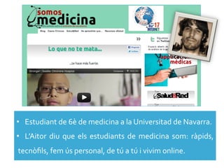 •  Estudiant	
  de	
  6è	
  de	
  medicina	
  a	
  la	
  Universitad	
  de	
  Navarra.	
  
•  L’Aitor	
   diu	
   que	
   els	
   estudiants	
   de	
   medicina	
   som:	
   ràpids,	
  
tecnòﬁls,	
  fem	
  ús	
  personal,	
  de	
  tú	
  a	
  tú	
  i	
  vivim	
  online.	
  
 