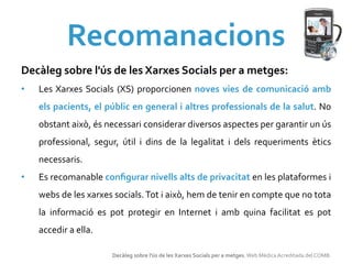 Recomanacions	
  
Decàleg	
  sobre	
  l'ús	
  de	
  les	
  Xarxes	
  Socials	
  per	
  a	
  metges:	
  	
  
•    Les	
  Xarxes	
   Socials	
   (XS)	
   proporcionen	
   noves	
   vies	
   de	
   comunicació	
   amb	
  
     els	
  pacients,	
  el	
  públic	
  en	
  general	
  i	
  altres	
  professionals	
  de	
  la	
  salut.	
  No	
  
     obstant	
  això,	
  és	
  necessari	
  considerar	
  diversos	
  aspectes	
  per	
  garantir	
  un	
  ús	
  
     professional,	
   segur,	
   útil	
   i	
   dins	
   de	
   la	
   legalitat	
   i	
   dels	
   requeriments	
   ètics	
  
     necessaris.	
  
•    Es	
  recomanable	
  conﬁgurar	
  nivells	
  alts	
  de	
  privacitat	
  en	
  les	
  plataformes	
  i	
  
     webs	
  de	
  les	
  xarxes	
  socials.	
  Tot	
  i	
  això,	
  hem	
  de	
  tenir	
  en	
  compte	
  que	
  no	
  tota	
  
     la	
   informació	
   es	
   pot	
   protegir	
   en	
   Internet	
   i	
   amb	
   quina	
   facilitat	
   es	
   pot	
  
     accedir	
  a	
  ella.	
  

                                   Decàleg	
  sobre	
  l'ús	
  de	
  les	
  Xarxes	
  Socials	
  per	
  a	
  metges.	
  Web	
  Mèdica	
  Acreditada	
  del	
  COMB.	
  
 