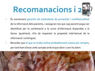 Recomanacions	
  i	
  2	
  
•    És	
   convenient	
   garantir	
   els	
   estàndards	
   de	
   privacitat	
   i	
   conﬁdencialitat	
  
     de	
   la	
   informació	
   dels	
   pacients,	
   i	
   assegurar-­‐nos	
   que	
   cap	
   pacient	
   pugui	
   ser	
  
     identiﬁcat	
   per	
   la	
   combinació	
   o	
   la	
   suma	
   d'informació	
   disponible	
   a	
   la	
  
     Xarxa.	
   Igualment,	
   s'ha	
   de	
   respectar	
   la	
   propietat	
   intel·∙lectual	
   de	
   la	
  
     informació	
  i	
  continguts.	
  
•    Recordar	
  que	
  el	
  que	
  es	
  troba	
  online	
  probablement	
  estarà	
  per	
  sempre,	
  
     per	
  tant	
  hem	
  d'anar	
  amb	
  compte	
  amb	
  el	
  que	
  diem	
  i	
  com	
  ho	
  diem.	
  
 