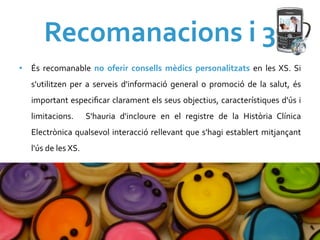 Recomanacions	
  i	
  3	
  
•  És	
   recomanable	
   no	
   oferir	
   consells	
   mèdics	
   personalitzats	
   en	
   les	
   XS.	
   Si	
  
    s'utilitzen	
   per	
   a	
   serveis	
   d'informació	
   general	
   o	
   promoció	
   de	
   la	
   salut,	
   és	
  
    important	
  especiﬁcar	
  clarament	
  els	
  seus	
  objectius,	
  característiques	
  d'ús	
  i	
  
    limitacions.	
   	
   S'hauria	
   d'incloure	
   en	
   el	
   registre	
   de	
   la	
   Història	
   Clínica	
  
    Electrònica	
  qualsevol	
  interacció	
  rellevant	
  que	
  s'hagi	
  establert	
  mitjançant	
  
    l'ús	
  de	
  les	
  XS.	
  
 