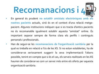 Recomanacions	
  i	
  4	
  
•    En	
   general	
   és	
   prudent	
   no	
   establir	
   amistats	
   electròniques	
   amb	
   els	
  
     nostres	
   pacients	
   actuals,	
   sinó	
   és	
   en	
   el	
   context	
   d'una	
   relació	
   metge-­‐
     pacient.	
  Algunes	
   institucions	
   indiquen	
   que	
   si	
   es	
   tracta	
   d'antics	
   pacients	
  
     no	
   és	
   recomanable	
   igualment	
   establir	
   aquesta	
   "amistat"	
   online.	
   És	
  
     important	
   separar	
   sempre	
   de	
   forma	
   clara	
   els	
   perﬁls	
   i	
   continguts	
  
     personals	
  i	
  professionals.	
  
•    Han	
   de	
   seguir-­‐se	
   les	
   recomanacions	
   de	
   l'organització	
   sanitària	
   per	
   la	
  
     qual	
  es	
  treballa	
  en	
  relació	
  a	
  l'ús	
  de	
  les	
  XS.	
   Si	
  no	
  estan	
  establertes,	
  ha	
  de	
  
     considerar-­‐se	
   seriosament	
   suggerir	
   la	
   seva	
   implementació	
   l'abans	
  
     possible,	
  tenint	
  en	
  compte	
  que	
  si	
  és	
  el	
  cas,	
  els	
  serveis	
  realitzats	
  en	
  les	
  XS	
  
     haurien	
  de	
  considerar-­‐se	
  com	
  un	
  servei	
  més	
  entre	
  els	
  oferts	
  per	
  aquesta	
  
     organització	
  sanitària.	
  
 