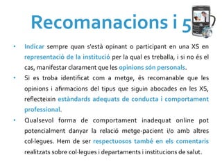 Recomanacions	
  i	
  5	
  
•    Indicar	
   sempre	
   quan	
   s'està	
   opinant	
   o	
   participant	
   en	
   una	
   XS	
   en	
  
     representació	
  de	
  la	
  institució	
  per	
  la	
  qual	
  es	
  treballa,	
  i	
  si	
  no	
  és	
  el	
  
     cas,	
  manifestar	
  clarament	
  que	
  les	
  opinions	
  són	
  personals.	
  
•    Si	
   es	
   troba	
   identiﬁcat	
   com	
   a	
   metge,	
   és	
   recomanable	
   que	
   les	
  
     opinions	
   i	
   aﬁrmacions	
   del	
   tipus	
   que	
   siguin	
   abocades	
   en	
   les	
   XS,	
  
     reﬂecteixin	
   estàndards	
   adequats	
   de	
   conducta	
   i	
   comportament	
  
     professional.	
  
•    Qualsevol	
   forma	
   de	
   comportament	
   inadequat	
   online	
   pot	
  
     potencialment	
   danyar	
   la	
   relació	
   metge-­‐pacient	
   i/o	
   amb	
   altres	
  
     col·∙legues.	
   Hem	
   de	
   ser	
   respectuosos	
   també	
   en	
   els	
   comentaris	
  
     realitzats	
  sobre	
  col·∙legues	
  i	
  departaments	
  i	
  institucions	
  de	
  salut.	
  
 