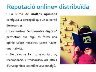 Reputació	
  online=	
  distribuïda	
  
•  La	
   suma	
   de	
   moltes	
   opinions	
  
conﬁgura	
  la	
  percepció	
  que	
  un	
  tercer	
  té	
  
de	
  nosaltres.	
  
•  Les	
   nostres	
   “empremtes	
   digitals”	
  
permetràn	
   que	
   algú	
   es	
   formi	
   una	
  
opinió	
   sobre	
   nosaltres	
   sense	
   haver-­‐
nos	
  mai	
  vist.	
  	
  
•  B o c a -­‐ o r e l l a :	
   p r e s c r i p c i ó ,	
  
recomanació	
   i	
   transmissió	
   als	
   altres	
  
d’una	
  opinió	
  o	
  experiència	
  sobre	
  algú.	
  	
  
 