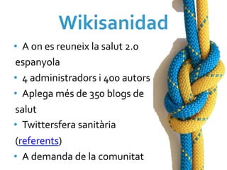 Wikisanidad	
  
•  A	
  on	
  es	
  reuneix	
  la	
  salut	
  2.0	
  
espanyola	
  
•  4	
  administradors	
  i	
  400	
  autors	
  
•  Aplega	
  més	
  de	
  350	
  blogs	
  de	
  
salut	
  
•  Twittersfera	
  sanitària	
  
(referents)	
  
•  A	
  demanda	
  de	
  la	
  comunitat	
  
 