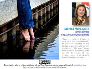 Mònica	
  Moro	
  Mesa	
  
              @monicamoro	
  
http://about.me/monicamoro	
  
A l g u n e s	
   i m a t g e s	
   d ’ a q u e s t a	
  
presentació,	
   han	
   estat	
   obtingudes	
  
de	
   diferents	
   recursos	
   online.	
  
Donada	
   la	
   gran	
   diversitat	
   de	
   llocs	
  
que	
   hi	
   ha,	
   es	
   difícil	
   saber	
   l’autoria	
  
de	
  les	
  mateixes.	
  No	
  obstant,	
  si	
  els	
  
a u t o r s	
   d e s i t j e n	
   e l 	
   s e u	
  
reconeixement	
   o	
   eliminació,	
  
només	
  ho	
  han	
  de	
  dir	
  i	
  ho	
  faré.	
  
 