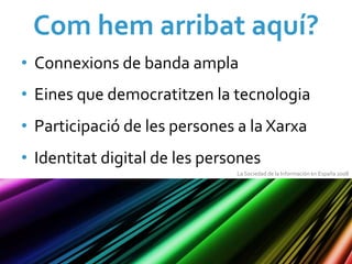 Com	
  hem	
  arribat	
  aquí?	
  
•  Connexions	
  de	
  banda	
  ampla	
  
•  Eines	
  que	
  democratitzen	
  la	
  tecnologia	
  
•  Participació	
  de	
  les	
  persones	
  a	
  la	
  Xarxa	
  
•  Identitat	
  digital	
  de	
  les	
  persones	
  
                                               La	
  Sociedad	
  de	
  la	
  Información	
  en	
  España	
  2008	
  
 