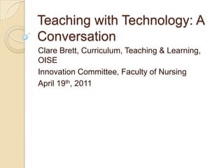 Teaching with Technology: A Conversation Clare Brett, Curriculum, Teaching & Learning, OISE Innovation Committee, Faculty of Nursing April 19th, 2011 