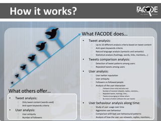 What others offer…
What FACODE does…
How it works?
• Tweet analysis:
⁞ Only tweet content (words used)
⁞ Anti-spam keywords criteria
• User analysis:
⁞ User antiquity
⁞ Number of followers
• Tweet analysis:
⁞ Up to 10 different analysis criteria based on tweet content
⁞ Anti-spam keywords criteria
⁞ Natural language analysis (syntactic and semantic)
⁞ Statistical analysis (hashtags, words, links, mentions,…)
• Tweets comparison analysis:
⁞ Detection of tweet patterns among users
⁞ Repeated tweets among users
• User analysis:
⁞ User twitter reputation
⁞ User antiquity
⁞ Followers vs followed people
⁞ Analysis of the user interaction
⁞ Followers (how many and who are)
⁞ Number of received retweets, replies, mentions,…
⁞ Repeated tweets, hashtags, links,…
⁞ Tweets encouraging to follow others
⁞ By means of which software the user tweets
• User behaviour analysis along time:
⁞ Study of user usage over time
⁞ Aggressive user behaviour
⁞ Comparison with bad user behavioural patterns
⁞ Analysis of how the user use retweets, replies, mentions,…
 