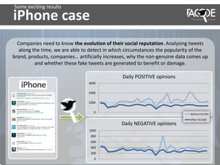 iPhone case
Companies need to know the evolution of their social reputation. Analysing tweets
along the time, we are able to detect in which circumstances the popularity of the
brand, products, companies… artificially increases, why the non-genuine data comes up
and whether these fake tweets are generated to benefit or damage.
0
1000
2000
3000
Daily POSITIVE opinions
Daily NEGATIVE opinions
0
200
400
600
800
1000
Some exciting results
 